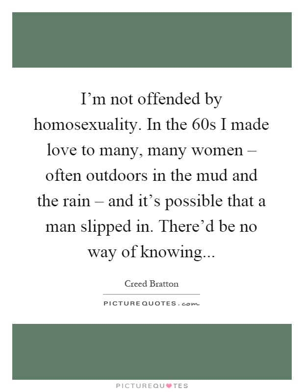 I'm not offended by homosexuality. In the 60s I made love to many, many women – often outdoors in the mud and the rain – and it's possible that a man slipped in. There'd be no way of knowing Picture Quote #1