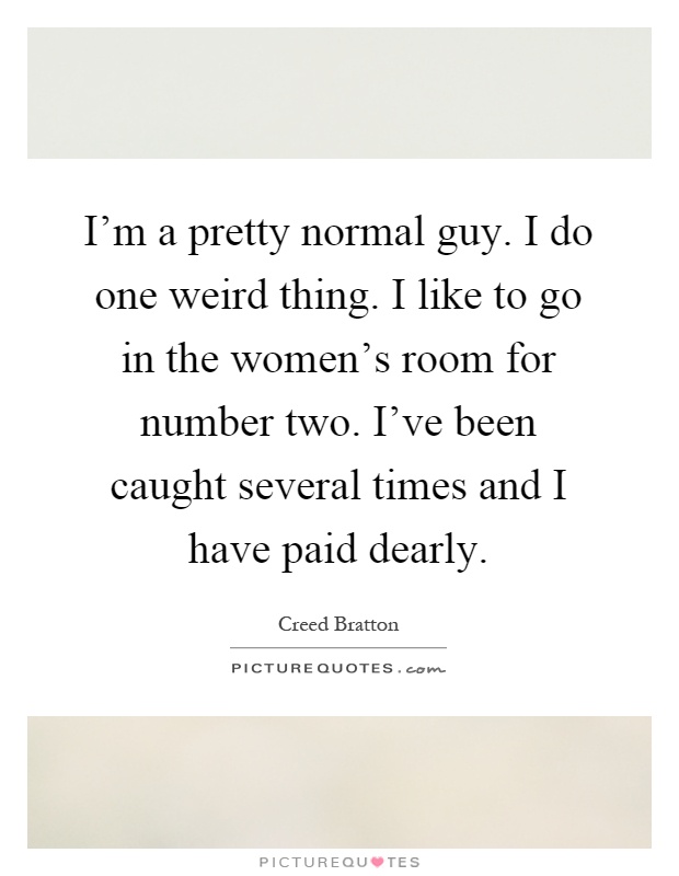 I'm a pretty normal guy. I do one weird thing. I like to go in the women's room for number two. I've been caught several times and I have paid dearly Picture Quote #1
