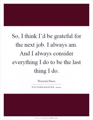 So, I think I’d be grateful for the next job. I always am. And I always consider everything I do to be the last thing I do Picture Quote #1