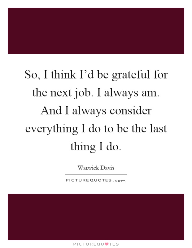 So, I think I'd be grateful for the next job. I always am. And I always consider everything I do to be the last thing I do Picture Quote #1
