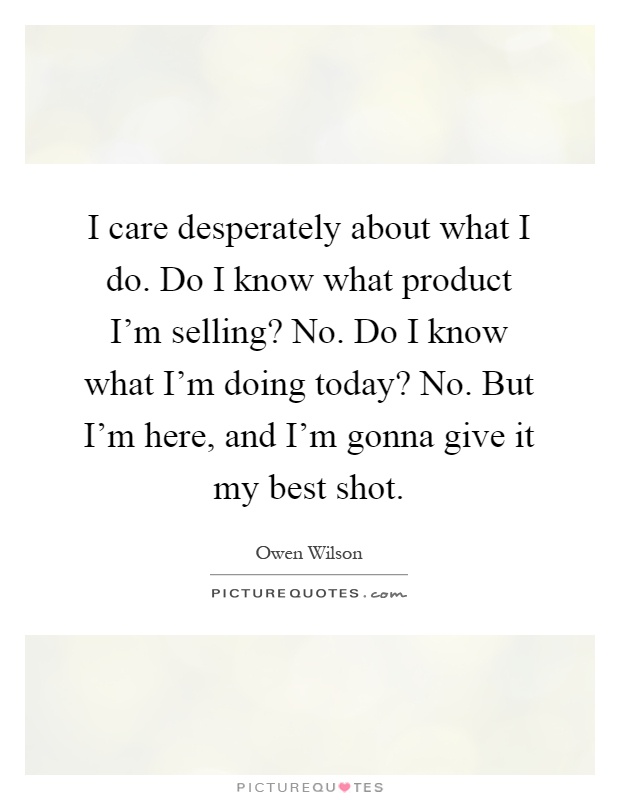I care desperately about what I do. Do I know what product I'm selling? No. Do I know what I'm doing today? No. But I'm here, and I'm gonna give it my best shot Picture Quote #1