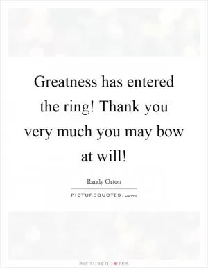 Greatness has entered the ring! Thank you very much you may bow at will! Picture Quote #1
