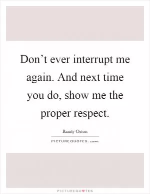 Don’t ever interrupt me again. And next time you do, show me the proper respect Picture Quote #1