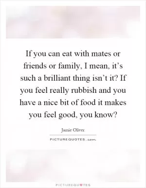 If you can eat with mates or friends or family, I mean, it’s such a brilliant thing isn’t it? If you feel really rubbish and you have a nice bit of food it makes you feel good, you know? Picture Quote #1