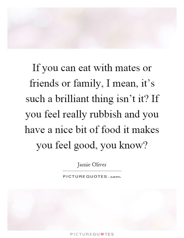 If you can eat with mates or friends or family, I mean, it's such a brilliant thing isn't it? If you feel really rubbish and you have a nice bit of food it makes you feel good, you know? Picture Quote #1