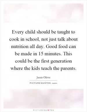 Every child should be taught to cook in school, not just talk about nutrition all day. Good food can be made in 15 minutes. This could be the first generation where the kids teach the parents Picture Quote #1