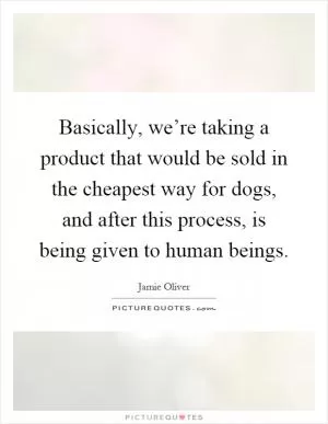 Basically, we’re taking a product that would be sold in the cheapest way for dogs, and after this process, is being given to human beings Picture Quote #1