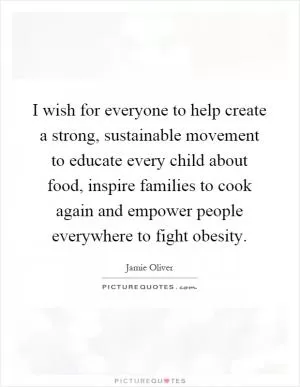 I wish for everyone to help create a strong, sustainable movement to educate every child about food, inspire families to cook again and empower people everywhere to fight obesity Picture Quote #1