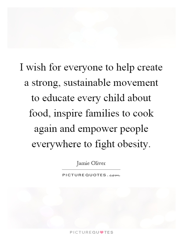 I wish for everyone to help create a strong, sustainable movement to educate every child about food, inspire families to cook again and empower people everywhere to fight obesity Picture Quote #1