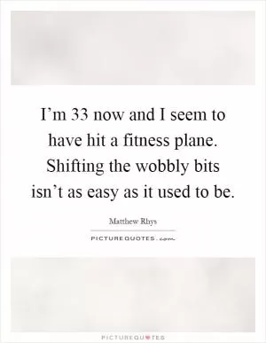I’m 33 now and I seem to have hit a fitness plane. Shifting the wobbly bits isn’t as easy as it used to be Picture Quote #1