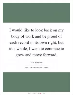 I would like to look back on my body of work and be proud of each record in its own right, but as a whole, I want to continue to grow and move forward Picture Quote #1