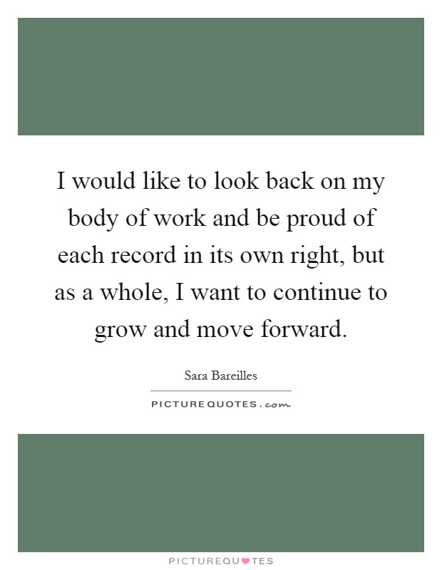 I would like to look back on my body of work and be proud of each record in its own right, but as a whole, I want to continue to grow and move forward Picture Quote #1