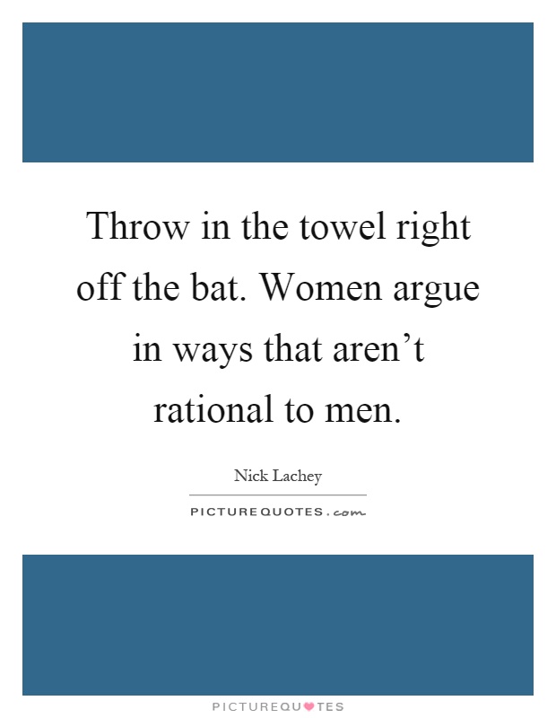 Throw in the towel right off the bat. Women argue in ways that aren't rational to men Picture Quote #1