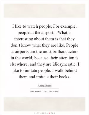 I like to watch people. For example, people at the airport... What is interesting about them is that they don’t know what they are like. People at airports are the most brilliant actors in the world, because their attention is elsewhere, and they are idiosyncratic. I like to imitate people. I walk behind them and imitate their backs Picture Quote #1