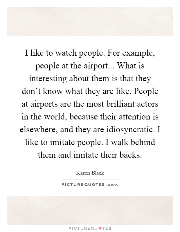 I like to watch people. For example, people at the airport... What is interesting about them is that they don't know what they are like. People at airports are the most brilliant actors in the world, because their attention is elsewhere, and they are idiosyncratic. I like to imitate people. I walk behind them and imitate their backs Picture Quote #1