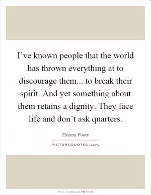 I’ve known people that the world has thrown everything at to discourage them... to break their spirit. And yet something about them retains a dignity. They face life and don’t ask quarters Picture Quote #1