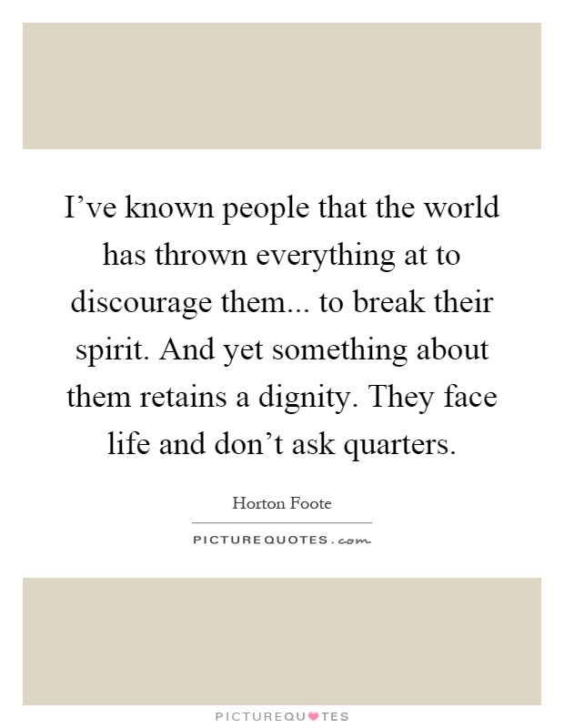 I've known people that the world has thrown everything at to discourage them... to break their spirit. And yet something about them retains a dignity. They face life and don't ask quarters Picture Quote #1