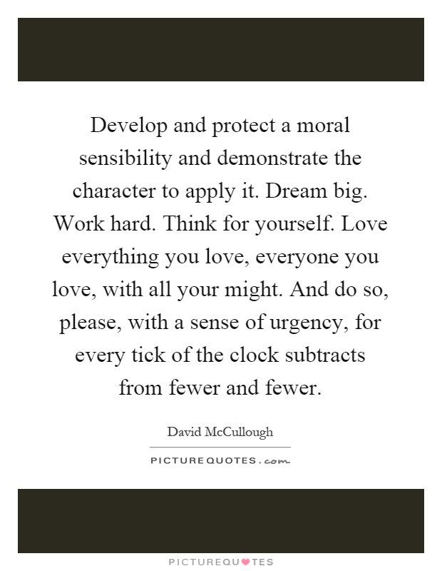 Develop and protect a moral sensibility and demonstrate the character to apply it. Dream big. Work hard. Think for yourself. Love everything you love, everyone you love, with all your might. And do so, please, with a sense of urgency, for every tick of the clock subtracts from fewer and fewer Picture Quote #1