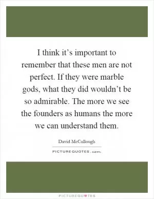 I think it’s important to remember that these men are not perfect. If they were marble gods, what they did wouldn’t be so admirable. The more we see the founders as humans the more we can understand them Picture Quote #1