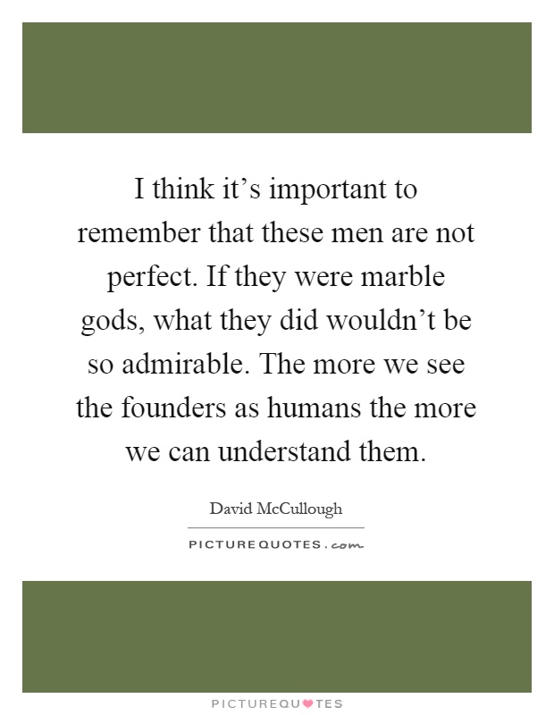 I think it's important to remember that these men are not perfect. If they were marble gods, what they did wouldn't be so admirable. The more we see the founders as humans the more we can understand them Picture Quote #1