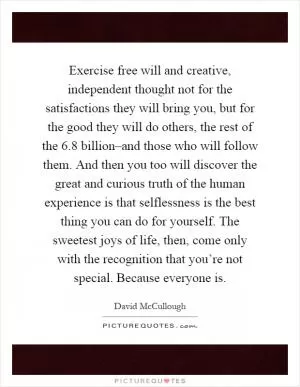 Exercise free will and creative, independent thought not for the satisfactions they will bring you, but for the good they will do others, the rest of the 6.8 billion–and those who will follow them. And then you too will discover the great and curious truth of the human experience is that selflessness is the best thing you can do for yourself. The sweetest joys of life, then, come only with the recognition that you’re not special. Because everyone is Picture Quote #1