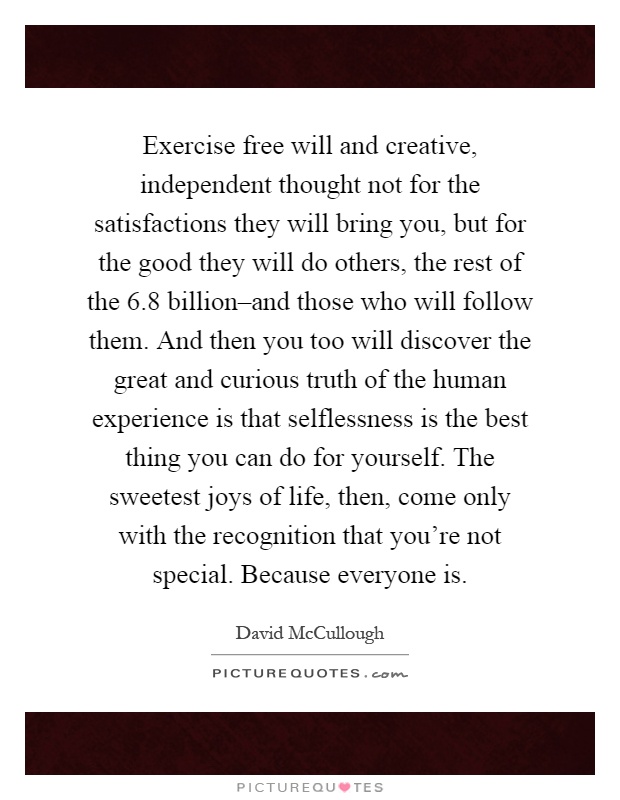 Exercise free will and creative, independent thought not for the satisfactions they will bring you, but for the good they will do others, the rest of the 6.8 billion–and those who will follow them. And then you too will discover the great and curious truth of the human experience is that selflessness is the best thing you can do for yourself. The sweetest joys of life, then, come only with the recognition that you're not special. Because everyone is Picture Quote #1