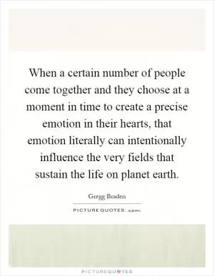 When a certain number of people come together and they choose at a moment in time to create a precise emotion in their hearts, that emotion literally can intentionally influence the very fields that sustain the life on planet earth Picture Quote #1