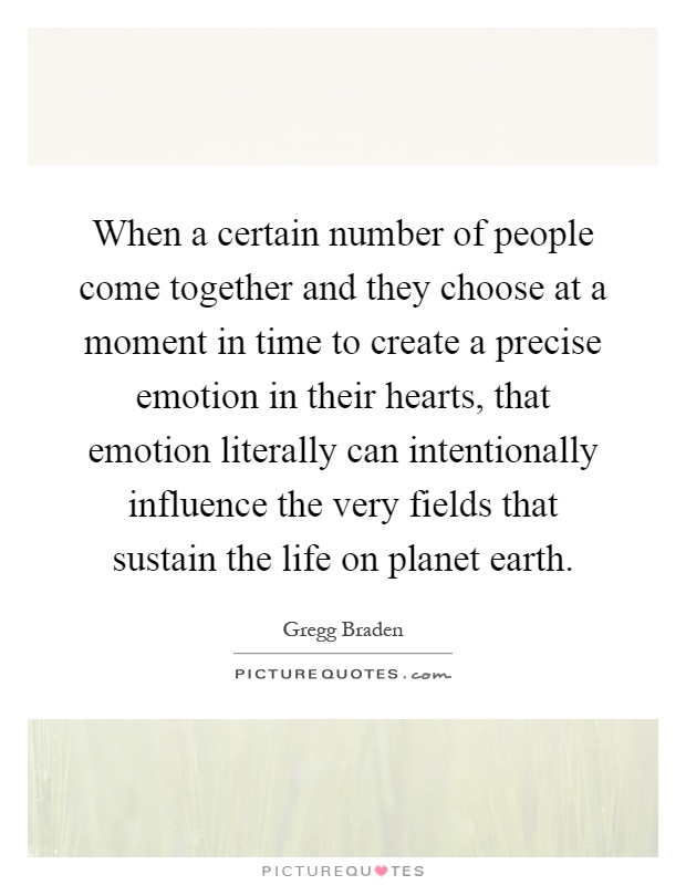 When a certain number of people come together and they choose at a moment in time to create a precise emotion in their hearts, that emotion literally can intentionally influence the very fields that sustain the life on planet earth Picture Quote #1