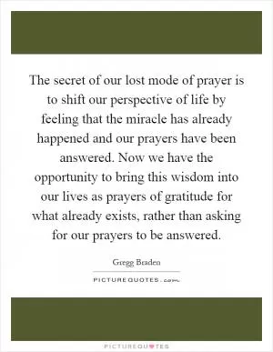 The secret of our lost mode of prayer is to shift our perspective of life by feeling that the miracle has already happened and our prayers have been answered. Now we have the opportunity to bring this wisdom into our lives as prayers of gratitude for what already exists, rather than asking for our prayers to be answered Picture Quote #1