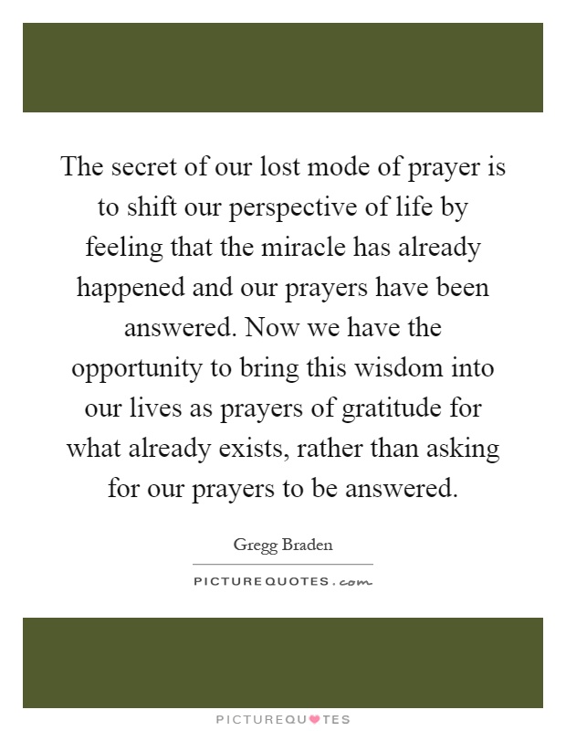 The secret of our lost mode of prayer is to shift our perspective of life by feeling that the miracle has already happened and our prayers have been answered. Now we have the opportunity to bring this wisdom into our lives as prayers of gratitude for what already exists, rather than asking for our prayers to be answered Picture Quote #1