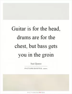 Guitar is for the head, drums are for the chest, but bass gets you in the groin Picture Quote #1