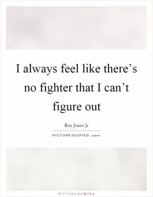 I always feel like there’s no fighter that I can’t figure out Picture Quote #1