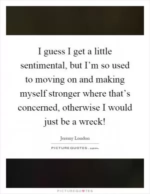 I guess I get a little sentimental, but I’m so used to moving on and making myself stronger where that’s concerned, otherwise I would just be a wreck! Picture Quote #1