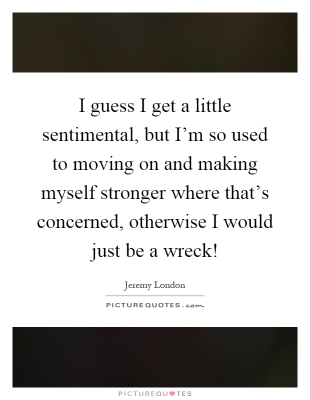 I guess I get a little sentimental, but I'm so used to moving on and making myself stronger where that's concerned, otherwise I would just be a wreck! Picture Quote #1
