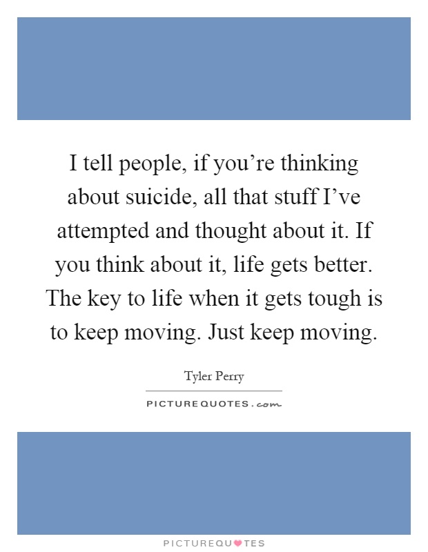 I tell people, if you're thinking about suicide, all that stuff I've attempted and thought about it. If you think about it, life gets better. The key to life when it gets tough is to keep moving. Just keep moving Picture Quote #1