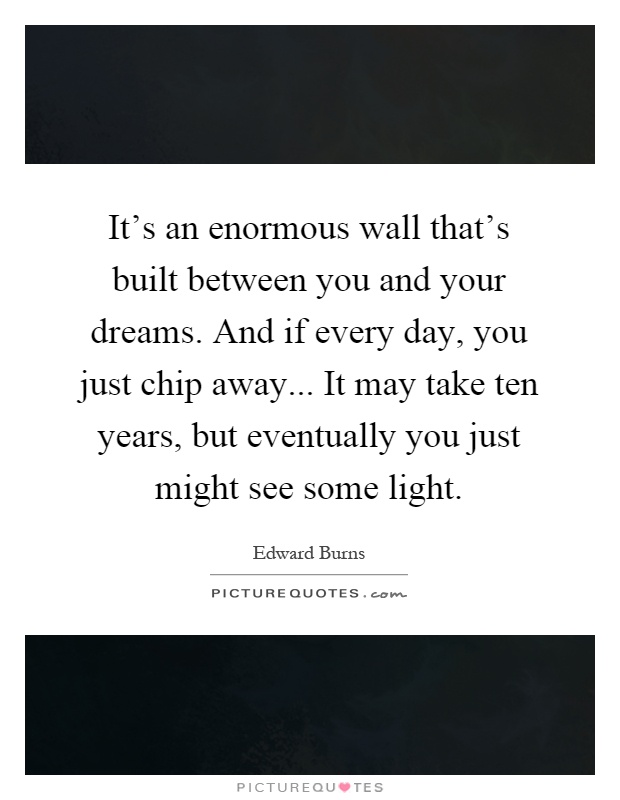 It's an enormous wall that's built between you and your dreams. And if every day, you just chip away... It may take ten years, but eventually you just might see some light Picture Quote #1