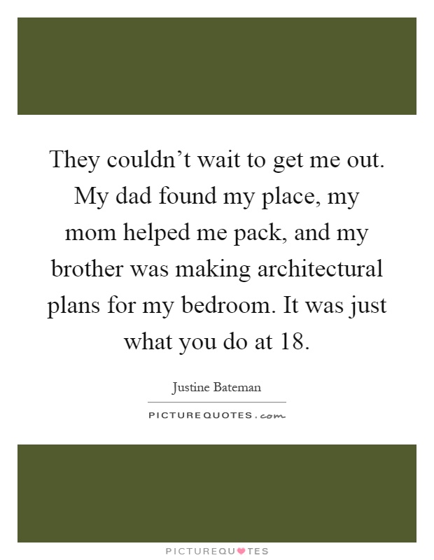 They couldn't wait to get me out. My dad found my place, my mom helped me pack, and my brother was making architectural plans for my bedroom. It was just what you do at 18 Picture Quote #1