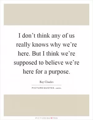 I don’t think any of us really knows why we’re here. But I think we’re supposed to believe we’re here for a purpose Picture Quote #1
