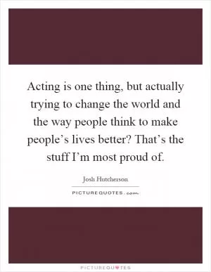 Acting is one thing, but actually trying to change the world and the way people think to make people’s lives better? That’s the stuff I’m most proud of Picture Quote #1