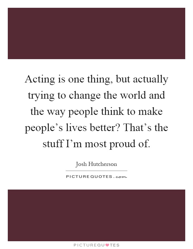 Acting is one thing, but actually trying to change the world and the way people think to make people's lives better? That's the stuff I'm most proud of Picture Quote #1