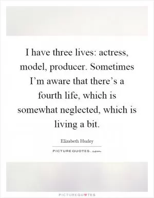 I have three lives: actress, model, producer. Sometimes I’m aware that there’s a fourth life, which is somewhat neglected, which is living a bit Picture Quote #1