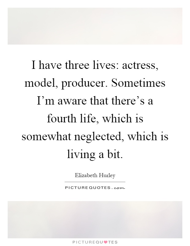 I have three lives: actress, model, producer. Sometimes I'm aware that there's a fourth life, which is somewhat neglected, which is living a bit Picture Quote #1