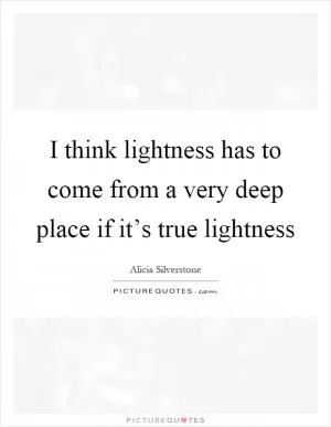 I think lightness has to come from a very deep place if it’s true lightness Picture Quote #1