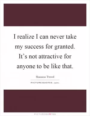 I realize I can never take my success for granted. It’s not attractive for anyone to be like that Picture Quote #1