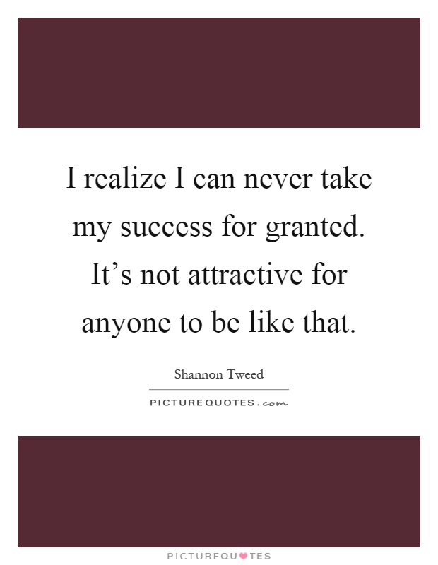 I realize I can never take my success for granted. It's not attractive for anyone to be like that Picture Quote #1
