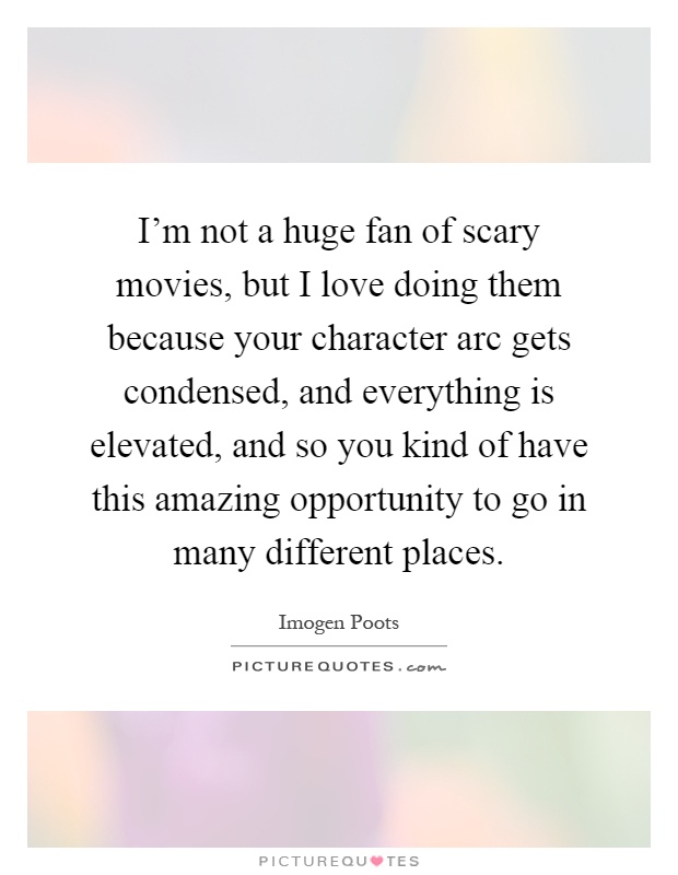 I'm not a huge fan of scary movies, but I love doing them because your character arc gets condensed, and everything is elevated, and so you kind of have this amazing opportunity to go in many different places Picture Quote #1
