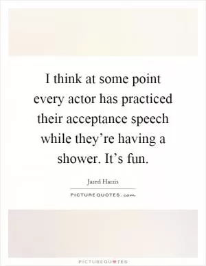 I think at some point every actor has practiced their acceptance speech while they’re having a shower. It’s fun Picture Quote #1