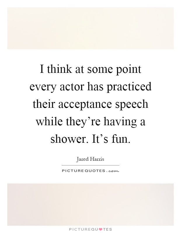 I think at some point every actor has practiced their acceptance speech while they're having a shower. It's fun Picture Quote #1