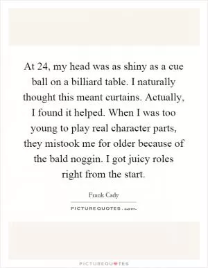 At 24, my head was as shiny as a cue ball on a billiard table. I naturally thought this meant curtains. Actually, I found it helped. When I was too young to play real character parts, they mistook me for older because of the bald noggin. I got juicy roles right from the start Picture Quote #1