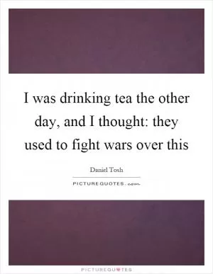 I was drinking tea the other day, and I thought: they used to fight wars over this Picture Quote #1